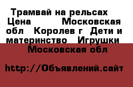 Трамвай на рельсах. › Цена ­ 400 - Московская обл., Королев г. Дети и материнство » Игрушки   . Московская обл.